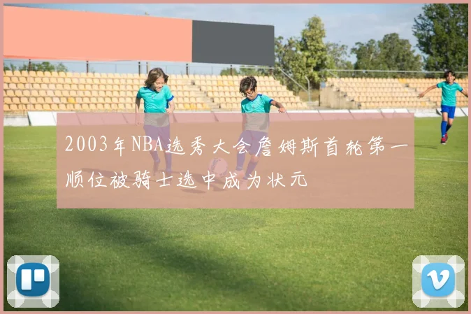 2003年NBA选秀大会詹姆斯首轮第一顺位被骑士选中成为状元