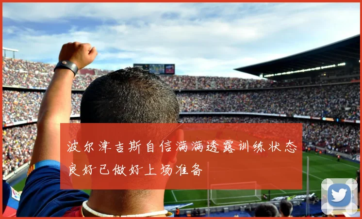 波尔津吉斯自信满满透露训练状态良好已做好上场准备