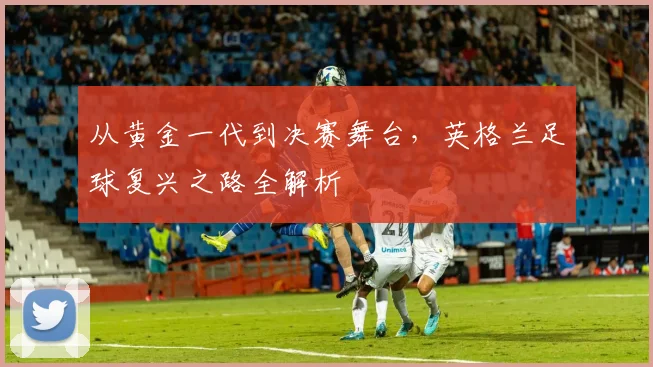 从黄金一代到决赛舞台，英格兰足球复兴之路全解析