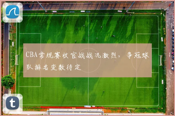 CBA常规赛收官战战况激烈，争冠球队排名变数待定