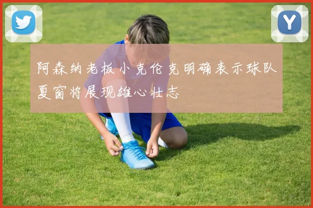 阿森纳老板小克伦克明确表示球队夏窗将展现雄心壮志