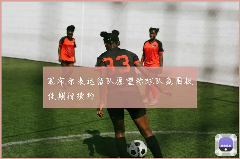 塞布尔表达留队愿望称球队氛围极佳期待续约