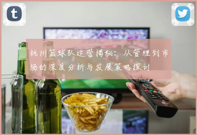 杭州篮球队运营揭秘：从管理到市场的深度分析与发展策略探讨
