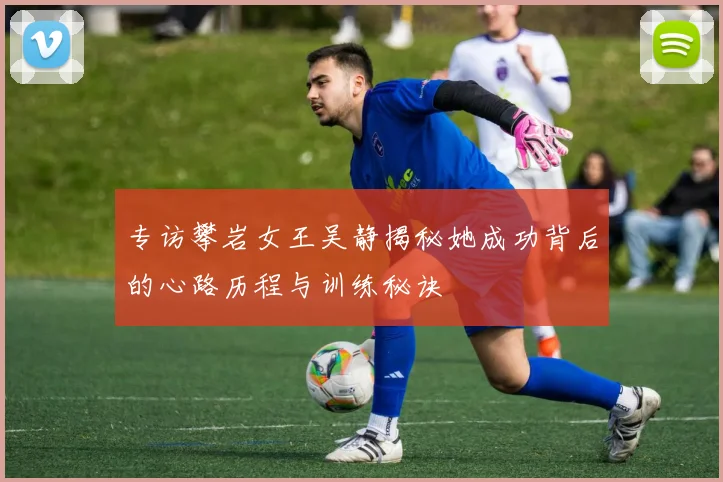 专访攀岩女王吴静揭秘她成功背后的心路历程与训练秘诀